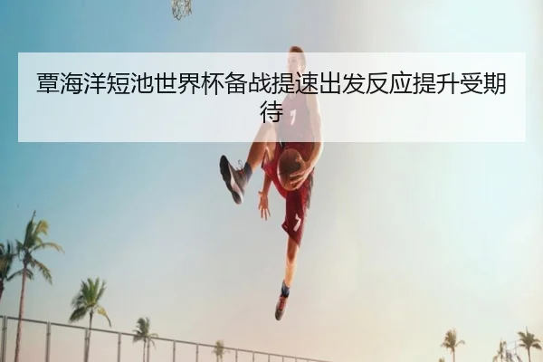 覃海洋短池世界杯备战提速出发反应提升受期待 | MangoSports